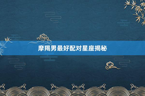 摩羯男最好配对星座揭秘