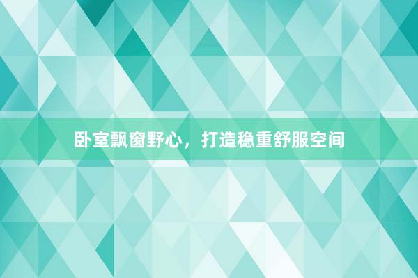卧室飘窗野心，打造稳重舒服空间