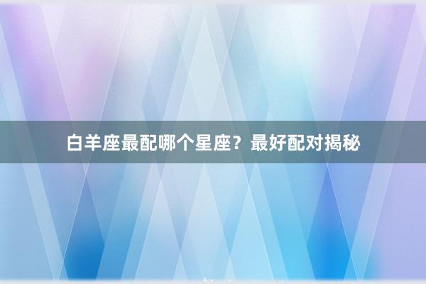 白羊座最配哪个星座？最好配对揭秘