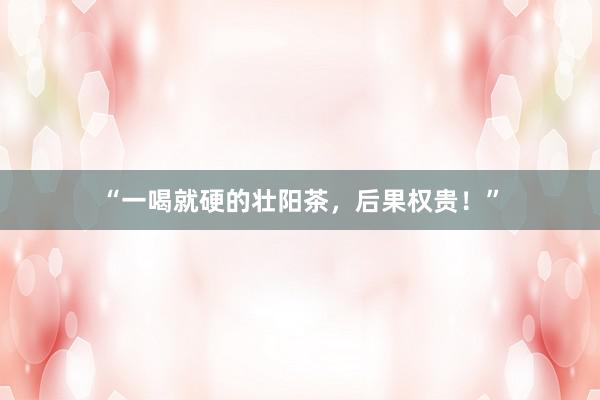 “一喝就硬的壮阳茶，后果权贵！”