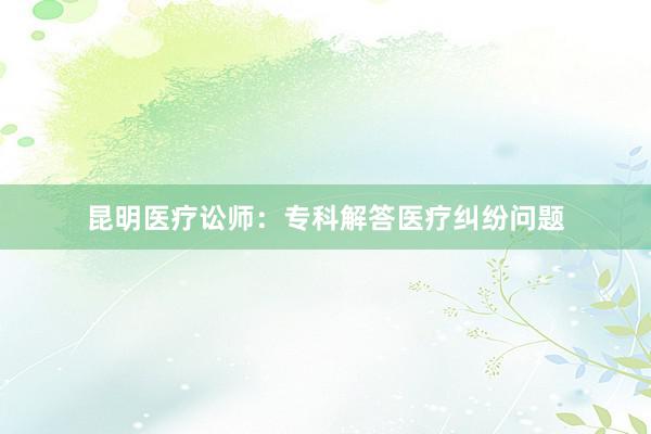 昆明医疗讼师：专科解答医疗纠纷问题